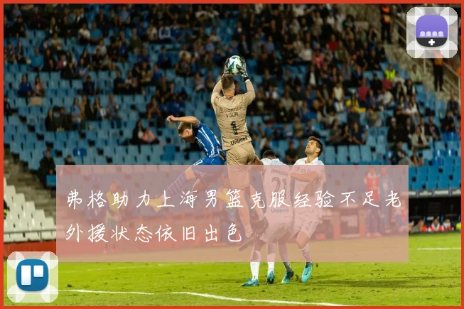 弗格助力上海男篮克服经验不足老外援状态依旧出色